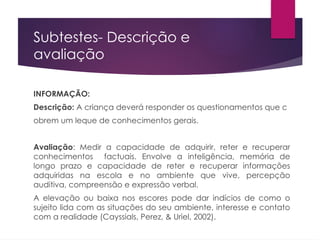 Subtestes- Descrição e
avaliação
INFORMAÇÃO:
Descrição: A criança deverá responder os questionamentos que c
obrem um leque de conhecimentos gerais.
Avaliação: Medir a capacidade de adquirir, reter e recuperar
conhecimentos factuais. Envolve a inteligência, memória de
longo prazo e capacidade de reter e recuperar informações
adquiridas na escola e no ambiente que vive, percepção
auditiva, compreensão e expressão verbal.
A elevação ou baixa nos escores pode dar indícios de como o
sujeito lida com as situações do seu ambiente, interesse e contato
com a realidade (Cayssials, Perez, & Uriel, 2002).
 