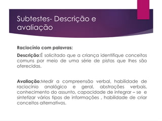 Subtestes- Descrição e
avaliação
Raciocínio com palavras:
Descrição:É solicitado que a criança identifique conceitos
comuns por meio de uma série de pistas que lhes são
oferecidas.
Avaliação:Medir a compreensão verbal, habilidade de
raciocínio analógico e geral, abstrações verbais,
conhecimento do assunto, capacidade de integrar – se e
sintetizar vários tipos de informações , habilidade de criar
conceitos alternativos.
 