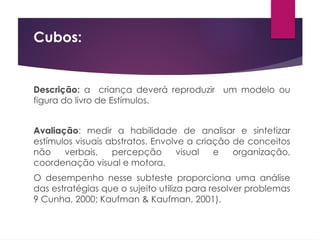 Cubos:
Descrição: a criança deverá reproduzir um modelo ou
figura do livro de Estímulos.
Avaliação: medir a habilidade de analisar e sintetizar
estímulos visuais abstratos. Envolve a criação de conceitos
não verbais, percepção visual e organização,
coordenação visual e motora.
O desempenho nesse subteste proporciona uma análise
das estratégias que o sujeito utiliza para resolver problemas
9 Cunha, 2000; Kaufman & Kaufman, 2001).
 