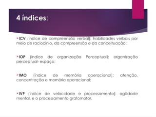 4 índices:
ICV (índice de compreensão verbal): habilidades verbais por
meio de raciocínio, da compreensão e da conceituação;
IOP (índice de organização Perceptual): organização
perceptual- espaço;
IMO (índice de memória operacional): atenção,
concentração e memória operacional;
IVP (índice de velocidade e processamento): agilidade
mental, e o processamento grafomotor.
 