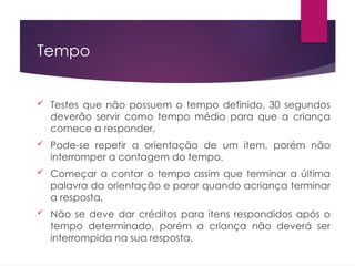 Tempo
 Testes que não possuem o tempo definido, 30 segundos
deverão servir como tempo médio para que a criança
comece a responder.
 Pode-se repetir a orientação de um item, porém não
interromper a contagem do tempo.
 Começar a contar o tempo assim que terminar a última
palavra da orientação e parar quando acriança terminar
a resposta.
 Não se deve dar créditos para itens respondidos após o
tempo determinado, porém a criança não deverá ser
interrompida na sua resposta.
 