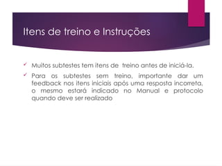 Itens de treino e Instruções
 Muitos subtestes tem itens de treino antes de iniciá-la.
 Para os subtestes sem treino, importante dar um
feedback nos itens iniciais após uma resposta incorreta,
o mesmo estará indicado no Manual e protocolo
quando deve ser realizado
 