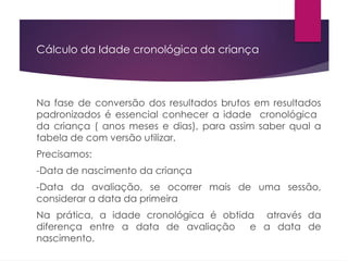 Cálculo da Idade cronológica da criança
Na fase de conversão dos resultados brutos em resultados
padronizados é essencial conhecer a idade cronológica
da criança ( anos meses e dias), para assim saber qual a
tabela de com versão utilizar.
Precisamos:
-Data de nascimento da criança
-Data da avaliação, se ocorrer mais de uma sessão,
considerar a data da primeira
Na prática, a idade cronológica é obtida através da
diferença entre a data de avaliação e a data de
nascimento.
 