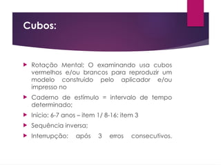 Cubos:
 Rotação Mental; O examinando usa cubos
vermelhos e/ou brancos para reproduzir um
modelo construido pelo aplicador e/ou
impresso no
 Caderno de estímulo = intervalo de tempo
determinado;
 Início: 6-7 anos – item 1/ 8-16: item 3
 Sequência inversa;
 Interrupção: após 3 erros consecutivos.
 