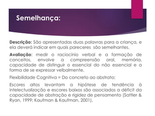 Semelhança:
Descrição: São apresentadas duas palavras para a criança, e
ela deverá indicar em quais pareceres são semelhantes.
Avaliação: medir o raciocínio verbal e a formação de
conceitos, envolve a compreensão oral, memória,
capacidade de distinguir o essencial do não essencial e a
forma de se expressar velbalmente.
Flexibilidade Cognitiva = Do concreto ao abstrato;
Escores altos levantam a hipótese de tendência à
intelectualização e escores baixos são associados a déficit da
capacidade de abstração e rigidez de pensamento (Sattler &
Ryan, 1999; Kaufman & Kaufman, 2001).
 