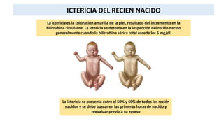 ICTERICIA DEL RECIEN NACIDO
La ictericia es la coloración amarilla de la piel, resultado del incremento en la
bilirrubina circulante. La ictericia se detecta en la inspección del recién nacido
generalmente cuando la bilirrubina sérica total excede los 5 mg/dl.
La ictericia se presenta entre el 50% y 60% de todos los recién
nacidos y se debe buscar en las primeras horas de nacido y
reevaluar previo a su egreso
 