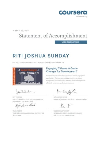 coursera.org
Statement of Accomplishment
WITH DISTINCTION
MARCH 16, 2016
RITI JOSHUA SUNDAY
HAS SUCCESSFULLY COMPLETED THE WORLD BANK GROUP'S MOOC ON
Engaging Citizens: A Game
Changer for Development?
Government works best when citizens are directly engaged as
stakeholders. This course provides an overview of citizen
engagement, critical analyzing of how it can be leveraged most
effectively to achieve development outcomes.
JEFF THINDWA
PRACTICE MANAGER, OPEN AND COLLABORATIVE
GOVERNANCE, THE WORLD BANK
BJÖRN-SÖREN GIGLER
SENIOR GOVERNANCE SPECIALIST , THE WORLD BANK
TIAGO PEIXOTO
TEAM LEAD, GOVERNANCE GLOBAL PRACTICE , THE
WORLD BANK
HELENE GRANDVOINNET
GOVERNANCE EXPERT, GLOBAL GOVERNANCE
PRACTICE IN THE AFRICA REGION
 