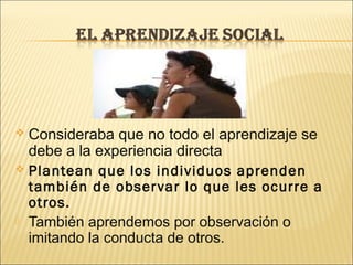  Consideraba que no todo el aprendizaje se
  debe a la experiencia directa
 Plantean que los individuos aprenden
  también de obser var lo que les ocurre a
  otros.
 También aprendemos por observación o
  imitando la conducta de otros.
 