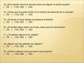 13.¿Si te sientes mal en la escuela crees que alguien te podría ayudar?
( ) SI ( ) TAL VEZ ( ) NO

14. ¿Crees que se pueda confiar en la mayoría de personas de tu escuela?
( ) SI ( ) TAL VEZ ( ) NO

15. ¿Si haces un buen trabajo tu profesora te felicita?
( ) SI ( ) TAL VEZ ( ) NO

16. ¿Si olvidas algún objeto en el aula, crees que te lo devolverían
( ) SI ( ) TAL VEZ ( ) NO

17. ¿Te sientes seguro en tu colegio?
( ) SI ( ) TAL VEZ ( ) NO


18.¿Alguna vez has peleado con alguien?
( ) SI ( ) TAL VEZ ( ) NO

19. ¿Harías cualquier cosa por tener lo que quieres?
( ) SI ( ) TAL VEZ ( ) NO
 