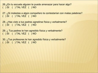 26.¿En tu escuela alguien te puede amenazar para hacer algo?
( ) SI ( ) TAL VEZ ( ) NO

27. ¿Si molestas a algún compañero te contestarían con malas palabras?
( ) SI ( ) TAL VEZ ( ) NO

28. ¿Has visto a tus padres agredirse física y verbalmente?
( ) SI ( ) TAL VEZ ( ) NO

29. ¿ Tus padres te han agredido física y verbalmente?
( ) SI ( ) TAL VEZ ( ) NO

30. ¿Tus profesores te han agredido física y verbalmente?
( ) SI ( ) TAL VEZ ( ) NO
 