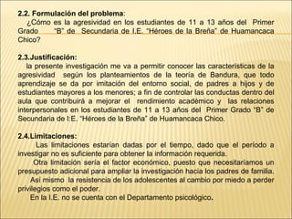 2.2. Formulación del problema:
   ¿Cómo es la agresividad en los estudiantes de 11 a 13 años del Primer
Grado     “B” de Secundaria de I.E. “Héroes de la Breña” de Huamancaca
Chico?

2.3.Justificación:
   la presente investigación me va a permitir conocer las características de la
agresividad según los planteamientos de la teoría de Bandura, que todo
aprendizaje se da por imitación del entorno social, de padres a hijos y de
estudiantes mayores a los menores; a fin de controlar las conductas dentro del
aula que contribuirá a mejorar el rendimiento académico y las relaciones
interpersonales en los estudiantes de 11 a 13 años del Primer Grado “B” de
Secundaria de I:E. “Héroes de la Breña” de Huamancaca Chico.

2.4.Limitaciones:
       Las limitaciones estarían dadas por el tiempo, dado que el período a
investigar no es suficiente para obtener la información requerida.
      Otra limitación sería el factor económico, puesto que necesitaríamos un
presupuesto adicional para ampliar la investigación hacia los padres de familia.
    Así mismo la resistencia de los adolescentes al cambio por miedo a perder
privilegios como el poder.
    En la I.E. no se cuenta con el Departamento psicológico.
 