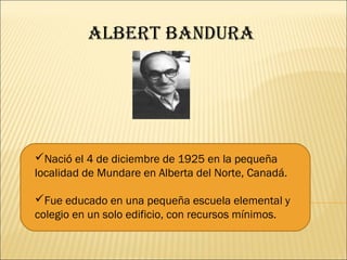 albErt bandura




Nació el 4 de diciembre de 1925 en la pequeña
localidad de Mundare en Alberta del Norte, Canadá.

Fue educado en una pequeña escuela elemental y
colegio en un solo edificio, con recursos mínimos.
 