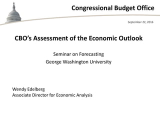 Congressional Budget Office
CBO’s Assessment of the Economic Outlook
Seminar on Forecasting
George Washington University
September 22, 2016
Wendy Edelberg
Associate Director for Economic Analysis
 