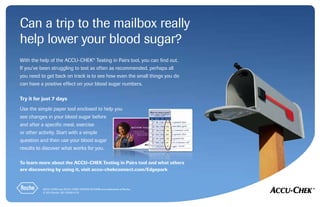 Can a trip to the mailbox really
help lower your blood sugar?
To learn more about the ACCU-CHEK Testing in Pairs tool and what others
are discovering by using it, visit accu-chekconnect.com/Edgepark
ACCU-CHEK and ACCU-CHEK TESTING IN PAIRS are trademarks of Roche.
© 2013 Roche. 387-52039-0113
With the help of the ACCU-CHEK®
Testing in Pairs tool, you can find out.
If you’ve been struggling to test as often as recommended, perhaps all
you need to get back on track is to see how even the small things you do
can have a positive effect on your blood sugar numbers.
Try it for just 7 days
Use the simple paper tool enclosed to help you
see changes in your blood sugar before
and after a specific meal, exercise
or other activity. Start with a simple
question and then use your blood sugar
results to discover what works for you.
 