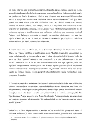 Em outras palavras, uma testemunha cujo depoimento estabelecesse a culpa de alguém não poderia
ter sua identidade ocultada, não havia o recurso da testemunha anônima. As fontes das informações
que condenaram alguém deveriam ser públicas para evitar que uma pessoa envolvida num plano
secreto ou conspiração ou uma falsa testemunha fossem aceitas como kosher1
. Sim, pois na lei
judaica nem todos servem como uma testemunha válida. No contexto histórico do Talmude,
somente um homem piedoso, reto, íntegro, honesto e já respeitado pela comunidade poderia
apresentar um testemunho admissível. Por isso, muitas vezes, o testemunho de uma mulher não era
aceito, uma vez que se considerava que uma mulher não poderia ser uma testemunha confiável.
Portanto, como dizíamos, a testemunha de acusação era anunciada publicamente, e se, após isso,
alguém provasse que ela não era kosher ou trouxesse nova evidência que devesse ser considerada,
então a execução que estava a caminho era suspendida.
A respeito desse tema, os rabinos do período Talmúdico debateram; e um dos rabinos, de nome
Abaye, que viveu na Babilônia no quarto século, disse: “Também é necessário ser anunciado que
em tal e tal dia, em tal e tal hora, em tal e tal lugar [o crime foi cometido]”. Dito de outro modo, não
houve um crime “abstrato”; o crime aconteceu num dado local num dado momento, e por esse
motivo a condenação deve se dar por uma testemunha específica, num lugar específico, numa hora
específica. Abaye continua dizendo que no caso de haver alguém que tenha provas do contrário,
então deve apresentar-se e provar que a testemunha é um jomemim. Jomemim, nesse caso, designa
alguém que cometeu perjúrio, ou seja, que prestou falso testemunho, ou que tramou planos para a
condenação de alguém.
O Talmude prossegue com a discussão e apresenta os regulamentos da Mishná a respeito do arauto.
Segundo o trecho citado, ele precedia o condenado bradando: fulano cometeu tal e tal crime. Esse
procedimento (o anúncio público feito pelo arauto) tomava lugar apenas imediatamente antes da
execução, e nunca antes disso. Mas outra passagem cita um fato que contraria essa regra, e foi dito:
“Na véspera da Páscoa, Yeshu (ou seja, Jesus) foi enforcado. Pelos quarenta dias que antecederam
sua execução, um arauto saiu e anunciou: ‘Ele será apedrejado porque praticou feitiçaria e induziu
Israel à apostasia’”.
Vamos rever as etapas do procedimento: o Talmude diz que, normalmente, quando uma pessoa era
condenada à execução, o arauto saia adiante e anunciava seus crimes, quando e onde aconteceram,
1 N.T.: Literalmete, kasher ou kosher refere-se ao que é ritualmente puro, e é usado aqui no sentido de ilibado,
insuspeito.
 