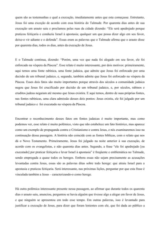 quem são as testemunhas e qual a execução, imediatamente antes que esta começasse. Entretanto,
Jesus foi uma exceção de acordo com essa história do Talmude. Por quarenta dias antes de sua
execução um arauto saiu e proclamou pelas ruas da cidade dizendo: “Ele será apedrejado porque
praticou feitiçaria e conduziu Israel à apostasia; qualquer um que possa dizer algo em seu favor,
deixe-o vir adiante e o defenda”. Essas eram as palavras que o Talmude afirma que o arauto disse
por quarenta dias, todos os dias, antes da execução de Jesus.
E o Talmude continua, dizendo: “Porém, uma vez que nada foi alegado em seu favor, ele foi
enforcado na véspera da Páscoa”. Esse relato é muito interessante, por dois motivos: primeiramente,
aqui temos uma fonte rabínica, uma fonte judaica, que admite que Jesus foi enforcado por uma
decisão de um tribunal judaico, e, segundo, também admite que Jesus foi enforcado na véspera da
Páscoa. Esses dois fatos são muito importantes porque através dos séculos a comunidade judaica
negou que Jesus foi crucificado por decisão de um tribunal judaico, e, por séculos, rabinos e
eruditos judeus negaram até mesmo que Jesus existira. E aqui temos, dentro de suas próprias fontes,
nas fontes rabínicas, uma clara admissão desses dois pontos: Jesus existiu, ele foi julgado por um
tribunal judaico e foi executado na véspera da Páscoa.
Encontrar o reconhecimento desses fatos em fontes judaicas é muito importante, mas como
podemos ver, esse relato é muito polêmico, visto que não estabelece um fato histórico, mas aparece
como um exemplo de propaganda contra o Cristianismo e contra Jesus, e nós examinaremos isso na
continuação dessa passagem. A história não coincide com as fontes bíblicas, com o relato que nos
dá o Novo Testamento. Primeiramente, Jesus foi julgado na noite anterior à sua execução, de
acordo com os evangelistas, e não quarenta dias antes. Segundo, a frase “ele foi apedrejado [ou
executado] por praticar feitiçaria e levar Israel à apostasia” é freqüente e emblemática no Talmude,
sendo empregada a quase todos os hereges. Embora essas não sejam precisamente as acusações
levantadas contra Jesus, essas são as palavras ditas sobre todo herege: que atraiu Israel para a
apostasia e praticou feitiçaria. Será interessante, nas próximas lições, perguntar por que esta frase é
vinculada também a Jesus – caracterizando-o como herege.
Há outra polêmica interessante presente nessa passagem, ao afirmar que durante todos os quarenta
dias o arauto saiu, anunciou, perguntou se havia alguém que tivesse algo a alegar em favor de Jesus,
e que ninguém se apresentou em todo esse tempo. Em outras palavras, isso é levantado para
justificar a execução de Jesus, para dizer que foram lenientes com ele, que foi dada ao público a
 
