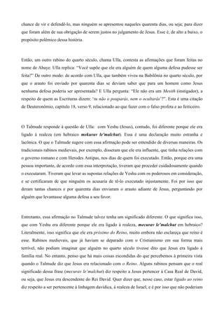chance de vir e defendê-lo, mas ninguém se apresentou naqueles quarenta dias, ou seja; para dizer
que foram além de sua obrigação de serem justos no julgamento de Jesus. Esse é, de alto a baixo, o
propósito polêmico dessa história.
Então, um outro rabino do quarto século, chama Ulla, contesta as afirmações que foram feitas no
nome de Abaye. Ulla replica: “Você supõe que ele era alguém de quem alguma defesa pudesse ser
feita?” De outro modo: de acordo com Ulla, que também viveu na Babilônia no quarto século, por
que o arauto foi enviado por quarenta dias se deviam saber que para um homem como Jesus
nenhuma defesa poderia ser apresentada? E Ulla pergunta: “Ele não era um Mesith (instigador), a
respeito de quem as Escrituras dizem: ‘tu não o pouparás, nem o ocultarás’?”. Esta é uma citação
de Deuteronômio, capítulo 18, verso 9, relacionado ao que fazer com o falso profeta e ao feiticeiro.
O Talmude responde à questão de Ulla: com Yeshu (Jesus), contudo, foi diferente porque ele era
ligado à realeza (em hebraico mekurav le'malchut). Essa é uma declaração muito estranha e
lacônica. O que o Talmude sugere com essa afirmação pode ser entendido de diversas maneiras. Os
tradicionais rabinos medievais, por exemplo, disseram que ele era influente, que tinha relações com
o governo romano e com Herodes Antipas, nos dias de quem foi executado. Então, porque era uma
pessoa importante, de acordo com essa interpretação, tiveram que proceder cuidadosamente quando
o executaram. Tiveram que levar as supostas relações de Yeshu com os poderosos em consideração,
e se certificaram de que ninguém os acusaria de tê-lo executado injustamente. Foi por isso que
deram tantas chances e por quarenta dias enviaram o arauto adiante de Jesus, perguntando por
alguém que levantasse alguma defesa a seu favor.
Entretanto, essa afirmação no Talmude talvez tenha um significado diferente. O que significa isso,
que com Yeshu era diferente porque ele era ligado à realeza, mecurav le’malchut em hebraico?
Literalmente, isso significa que ele era próximo do Reino, muito embora não esclareça que reino é
esse. Rabinos medievais, que já haviam se deparado com o Cristianismo em sua forma mais
terrível, não podiam imaginar que alguém no quarto século tivesse dito que Jesus era ligado à
família real. No entanto, penso que há mais coisas escondidas do que percebemos à primeira vista
quando o Talmude diz que Jesus era relacionado com o Reino. Alguns rabinos pensam que o real
significado dessa frase (mecurav le’malchut) diz respeito a Jesus pertencer à Casa Real de David,
ou seja, que Jesus era descendente do Rei David. Quer dizer que, nesse caso, estar ligado ao reino
diz respeito a ser pertencente à linhagem davídica, à realeza de Israel, e é por isso que não poderiam
 
