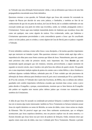 no Talmude seja uma afirmação historicamente válida, e nós já afirmamos que trata-se de uma fala
propagandística encontrada nessa fonte talmúdica.
Queremos retornar a essa questão, do Talmude alegar que Jesus não somente foi executado na
véspera da Páscoa por decisão de uma corte judaica, o Sanhedrin, e também ao fato de ter
conhecimento de que ele era parte da realeza, da Casa de David, daí os cuidados redobrados em sua
execução (ainda que essa parte do relato seja inverídica, sendo, na verdade, propaganda contra o
Cristianismo). Temos aqui uma tradição transmitida dentro do Judaísmo que reconhece Jesus não
como um qualquer, mas como alguém da realeza. Fica evidenciado, então, que Judaísmo e
Cristianismo apresentam proximidades e certa concordância quanto a Jesus: que foi crucificado
como o rei dos judeus, para os cristãos, e como algúem da Casa de David, para os judeus e segundo
o Talmude.
O texto talmúdico continua a tratar sobre Jesus e seus discípulos, e há muitas questões importantes
aqui que merecem ser tratadas à parte. Mas queremos retornar e reiterar ainda aqui algo sobre a
importância de olhar para essas fontes externas que falam de Jesus. Naturalmente, para nós, quanto
mais próximos elas estão do primeiro século, mais importante são. Uma Baraita que está
incorporada àquela passagem que nós tratamos, remonta, provavelmente, a algum momento do
segundo ou terceiro século, mas é trazida a nós pela boca dos rabinos do quarto século. Ela guarda
em si uma importante tradição repleta de pontos de contato com o relato bíblico, e deve fortalecer e
reafirmar algumas verdades bíblicas, sobretudo para nós. É bem verdade que não precisamos da
afirmação de fontes rabínicas para fortalecer nossa fé, pois esta é sustentada por D’us e pela Palavra
de D’us tão somente. O Talmude não é parte das Escrituras, da Bíblia, mas os debates dos rabinos
guardados nele contêm importantes referências cruzadas que mostram duas coisas: como o povo
judeu aborda o Evangelho; e porque, ocasionalmente, mostram que os fatos básicos do Evangelho
não podem ser negados nem mesmo pelos rabinos judeus que viveram nos momentos mais
sombrios do Cristianismo.
A idéia de que Jesus foi acusado ou condenado por praticar feitiçaria e conduzir Israel à apostasia
traz em si mesma algo muito interessante: também no Novo Testamento os fariseus tentaram acusar
Jesus de expelir demônios no nome de Belzebu, no nome do diabo, como vimos acima na citação
de Klausner. Não foi possível negar que esses fatos realmente aconteceram, que os milagres
aconteceram, que Jesus expulsava demônios, mas era preciso explicar isso de outra maneira, e o
fizeram dizendo que Jesus fazia isso por meio de poderes de feitiçaria. Então, tentaram dizer que
aqueles sinais eram atos do diabo, mas isso é refutado pelo Novo Testamento. Durante o período
 