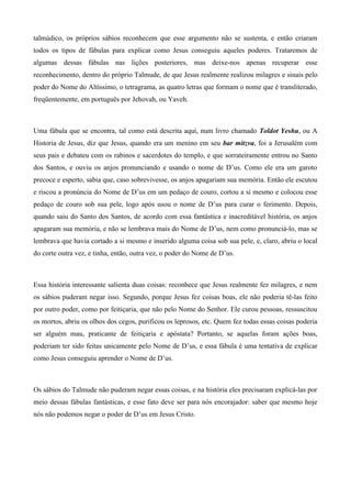 talmúdico, os próprios sábios reconhecem que esse argumento não se sustenta, e então criaram
todos os tipos de fábulas para explicar como Jesus conseguiu aqueles poderes. Trataremos de
algumas dessas fábulas nas lições posteriores, mas deixe-nos apenas recuperar esse
reconhecimento, dentro do próprio Talmude, de que Jesus realmente realizou milagres e sinais pelo
poder do Nome do Altíssimo, o tetragrama, as quatro letras que formam o nome que é transliterado,
freqüentemente, em português por Jehovah, ou Yaveh.
Uma fábula que se encontra, tal como está descrita aqui, num livro chamado Toldot Yeshu, ou A
Historia de Jesus, diz que Jesus, quando era um menino em seu bar mitzva, foi a Jerusalém com
seus pais e debateu com os rabinos e sacerdotes do templo, e que sorrateiramente entrou no Santo
dos Santos, e ouviu os anjos pronunciando e usando o nome de D’us. Como ele era um garoto
precoce e esperto, sabia que, caso sobrevivesse, os anjos apagariam sua memória. Então ele escutou
e riscou a pronúncia do Nome de D’us em um pedaço de couro, cortou a si mesmo e colocou esse
pedaço de couro sob sua pele, logo após usou o nome de D’us para curar o ferimento. Depois,
quando saiu do Santo dos Santos, de acordo com essa fantástica e inacreditável história, os anjos
apagaram sua memória, e não se lembrava mais do Nome de D’us, nem como pronunciá-lo, mas se
lembrava que havia cortado a si mesmo e inserido alguma coisa sob sua pele, e, claro, abriu o local
do corte outra vez, e tinha, então, outra vez, o poder do Nome de D’us.
Essa história interessante salienta duas coisas: reconhece que Jesus realmente fez milagres, e nem
os sábios puderam negar isso. Segundo, porque Jesus fez coisas boas, ele não poderia tê-las feito
por outro poder, como por feitiçaria, que não pelo Nome do Senhor. Ele curou pessoas, ressuscitou
os mortos, abriu os olhos dos cegos, purificou os leprosos, etc. Quem fez todas essas coisas poderia
ser alguém mau, praticante de feitiçaria e apóstata? Portanto, se aquelas foram ações boas,
poderiam ter sido feitas unicamente pelo Nome de D’us, e essa fábula é uma tentativa de explicar
como Jesus conseguiu aprender o Nome de D’us.
Os sábios do Talmude não puderam negar essas coisas, e na história eles precisaram explicá-las por
meio dessas fábulas fantásticas, e esse fato deve ser para nós encorajador: saber que mesmo hoje
nós não podemos negar o poder de D’us em Jesus Cristo.
 