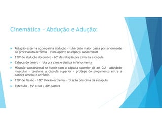 Cinemática – Abdução e Adução:
 Rotação externa acompanha abdução – tubérculo maior passa posteriormente
ao processo do acrômio – evita aperto no espaço subacromial
 120º de abdução do ombro – 60º de rotação pra cima da escápula
 Cabeça do úmero – rola pra cima e desliza inferiormente
 Músculo supraespinal se funde com a cápsula superior da art GU – atividade
muscular – tensiona a cápsula superior – protege do pinçamento entre a
cabeça umeral e acrômio.
 120º de flexão – 180º flexão extrema – rotação pra cima da escápula
 Extensão – 65º ativa / 80º passiva
 