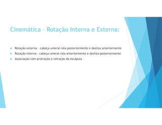 Cinemática – Rotação Interna e Externa:
 Rotação externa – cabeça umeral rola posteriormente e desliza anteriormente
 Rotação interna – cabeça umeral rola anteriormente e desliza posteriormente
 Associação com protração e retração da escápula
 