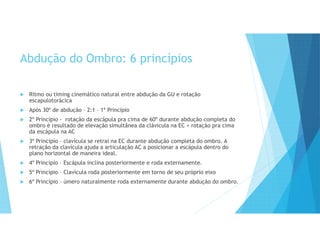 Abdução do Ombro: 6 princípios
 Ritmo ou timing cinemático natural entre abdução da GU e rotação
escapulotorácica
 Após 30º de abdução – 2:1 – 1º Princípio
 2º Princípio - rotação da escápula pra cima de 60º durante abdução completa do
ombro é resultado de elevação simultânea da clávicula na EC + rotação pra cima
da escápula na AC
 3º Princípio – clavícula se retrai na EC durante abdução completa do ombro. A
retração da clavícula ajuda a articulação AC a posicionar a escápula dentro do
plano horizontal de maneira ideal.
 4º Princípio – Escápula inclina posteriormente e roda externamente.
 5º Princípio – Clavícula roda posteriormente em torno de seu próprio eixo
 6º Princípio – úmero naturalmente roda externamente durante abdução do ombro.
 
