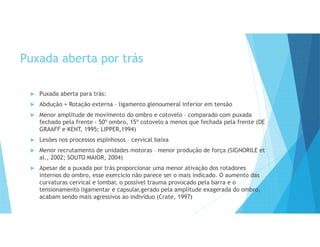 Puxada aberta por trás
 Puxada aberta para trás:
 Abdução + Rotação externa – ligamento glenoumeral inferior em tensão
 Menor amplitude de movimento do ombro e cotovelo – comparado com puxada
fechado pela frente - 50º ombro, 15º cotovelo a menos que fechada pela frente (DE
GRAAFF e KENT, 1995; LIPPER,1994)
 Lesões nos processos espinhosos – cervical baixa
 Menor recrutamento de unidades motoras – menor produção de força (SIGNORILE et
al., 2002; SOUTO MAIOR, 2004)
 Apesar de a puxada por trás proporcionar uma menor ativação dos rotadores
internos do ombro, esse exercício não parece ser o mais indicado. O aumento das
curvaturas cervical e lombar, o possível trauma provocado pela barra e o
tensionamento ligamentar e capsular,gerado pela amplitude exagerada do ombro,
acabam sendo mais agressivos ao indivíduo (Crate, 1997)
 