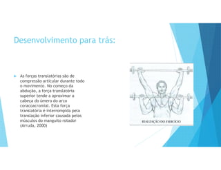 Desenvolvimento para trás:
 As forças translatórias são de
compressão articular durante todo
o movimento. No começo da
abdução, a força translatória
superior tende a aproximar a
cabeça do úmero do arco
coracoacromial. Esta força
translatória é interrompida pela
translação inferior causada pelos
músculos do manguito rotador
(Arruda, 2000)
 