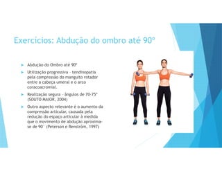 Exercícios: Abdução do ombro até 90º
 Abdução do Ombro até 90º
 Utilização progressiva – tendinopatia
pela compressão do manguito rotador
entre a cabeça umeral e o arco
coracoacromial.
 Realização segura – ângulos de 70-75º
(SOUTO MAIOR, 2004)
 Outro aspecto relevante é o aumento da
compressão articular, causada pela
redução do espaço articular à medida
que o movimento de abdução aproxima-
se de 90° (Peterson e Renstróm, 1997)
 