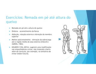 Exercícios: Remada em pé até altura do
queixo
 Remada em pé até a altura do queixo
 Ombros – acometimento da Bursa
 Abdução, rotação externa e elevação do membro
superior
 Melhor posicionamento – elevação da sobrecarga
até a região média do osso esterno (CIULLO e
ZARINS, 1983)
 KOLBER E COL (2014), sugerem uma modificação
nas empunhaduras curtas, não trazendo a barra
além da clavícula, por exemplo, na tentativa de
evitar lesões futuras.
 
