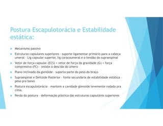 Postura Escapulotorácia e Estabilidade
estática:
 Mecanismo passivo
 Estruturas capsulares superiores – suporte ligamentar primário para a cabeça
umeral – Lig capsular superior, lig coracoumeral e o tendão do supraespinal
 Vetor de força capsular (ECS) + vetor de força da gravidade (G) = força
compressiva (FC) – resiste à descida do úmero
 Plano inclinado da glenóide – suporta parte do peso do braço
 Supraespinal e Deltóide Posterior – fonte secundária de estabilidade estática –
peso pra baixo
 Postura escapulotorácia – mantem a cavidade glenoide levemente rodada pra
cima.
 Perda da postura – deformação plástica das estruturas capsulares superiores
 