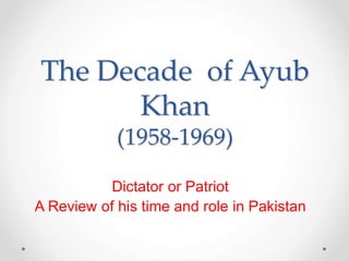 The Decade of Ayub
Khan
(1958-1969)
Dictator or Patriot
A Review of his time and role in Pakistan
 