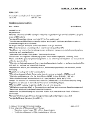 RESUME OF JOHN DALLAS
EDUCATION
Severna Park Senior High School – Graduated 1980
US ARMY 1980 thru 1987
PROFESSIONAL EXPERIENCE
Pace Americas’ 10/13 to Present
PRIMARY DUTIES
Responsibilities
* Provides telecom support for a complex enterprise Avaya and manage complex voice/DATA projects
across all 28 locations
*Manage all low voltage cabling from initial RFP to final walk through.
* Troubleshoots and identifies sources of problems, working with equipment vendors and telecom
providers to bring issues to resolution.
* IT Project manager. Work with outsourced vendors on major IT rollouts.
* Monitors and resolves service requests in accordance with published SLAs
* Establishes and enforces best practice processes for telecom management, including configurations,
monitoring, and capacity planning
* Oversees voice hardware deployments for domestic initiatives
* Assists users on using video conferencing systems before and during events. (Tandberg, Cisco)
* Takes on tasks for special projects or assignments as and when requested by Client and execute them
within the given timeline
* Maintains proficiency in video conferencing and collaborative technology as well as professional office
skills both of a technical and non-technical nature.
* Deploys voice services, data and video services, and messaging services such as voice mail, Unified
Messaging
* Support and back up Call Center voice solutions
* Maintain and supports Audio Conferencing for entire enterprise. Arkadin, AT&T Connect)
* Maintains mobility contracts for the United States. (AT&T, Verizon, T-Mobile) 3500 units.
* Maintain all company IT voice and data circuits invoicing (MPLS, AVPN, AVTS, T-1’S)
* Orders and provision cell phones for all users in the United States. Also maintains company billing.
* Approves and forecasts all Network and Voice circuit and mobility charges.
* Maintain all ITS invoicing Corporate wide for network, voice accounts.
* Ability to communicate details to the project teams and clearly communicate status to management
* Experience with invoicing and yearly expense forecasting
* Experience in troubleshooting and root cause analysis in an enterprise multi-tiered architecture
environment
* Considerable knowledge of Project Management concepts and principles is expected
*Manage building card access systems (Brivo).
FLORIDA’S TURNPIKE ENTERPRISE SYSTEM 11/09 – 09/13
Systems Integration & Maintenance Project Manager
• Maintained contract budget ($1.3 million) & operating cost
• Troubleshot and diagnosed of ITS devices including the following:
 