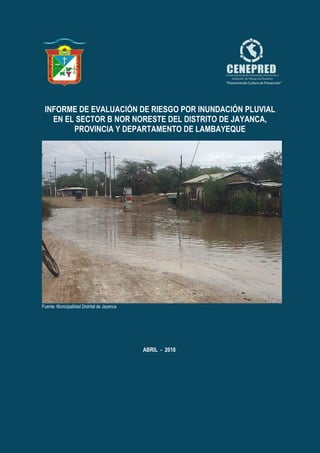 Informe de Evaluación de Riesgo por inundación pluvial en el Sector B Nor - Noreste del Distrito de Jayanca, Provincia y
Departamento de Lambayeque.
ABRIL - 2018
INFORME DE EVALUACIÓN DE RIESGO POR INUNDACIÓN PLUVIAL
EN EL SECTOR B NOR NORESTE DEL DISTRITO DE JAYANCA,
PROVINCIA Y DEPARTAMENTO DE LAMBAYEQUE
ELABORACIÓN EL
Fuente: Municipalidad Distrital de Jayanca
 