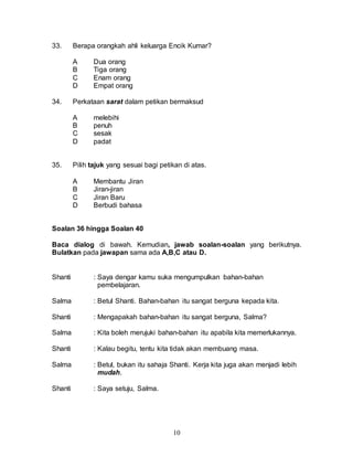 10
33. Berapa orangkah ahli keluarga Encik Kumar?
A Dua orang
B Tiga orang
C Enam orang
D Empat orang
34. Perkataan sarat dalam petikan bermaksud
A melebihi
B penuh
C sesak
D padat
35. Pilih tajuk yang sesuai bagi petikan di atas.
A Membantu Jiran
B Jiran-jiran
C Jiran Baru
D Berbudi bahasa
Soalan 36 hingga Soalan 40
Baca dialog di bawah. Kemudian, jawab soalan-soalan yang berikutnya.
Bulatkan pada jawapan sama ada A,B,C atau D.
Shanti : Saya dengar kamu suka mengumpulkan bahan-bahan
pembelajaran.
Salma : Betul Shanti. Bahan-bahan itu sangat berguna kepada kita.
Shanti : Mengapakah bahan-bahan itu sangat berguna, Salma?
Salma : Kita boleh merujuki bahan-bahan itu apabila kita memerlukannya.
Shanti : Kalau begitu, tentu kita tidak akan membuang masa.
Salma : Betul, bukan itu sahaja Shanti. Kerja kita juga akan menjadi lebih
mudah.
Shanti : Saya setuju, Salma.
 