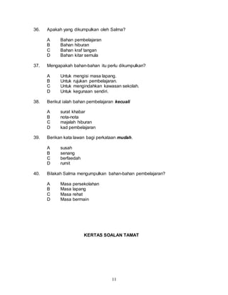 11
36. Apakah yang dikumpulkan oleh Salma?
A Bahan pembelajaran
B Bahan hiburan
C Bahan kraf tangan
D Bahan kitar semula
37. Mengapakah bahan-bahan itu perlu dikumpulkan?
A Untuk mengisi masa lapang.
B Untuk rujukan pembelajaran.
C Untuk mengindahkan kawasan sekolah.
D Untuk kegunaan sendiri.
38. Berikut ialah bahan pembelajaran kecuali
A surat khabar
B nota-nota
C majalah hiburan
D kad pembelajaran
39. Berikan kata lawan bagi perkataan mudah.
A susah
B senang
C berfaedah
D rumit
40. Bilakah Salma mengumpulkan bahan-bahan pembelajaran?
A Masa persekolahan
B Masa lapang
C Masa rehat
D Masa bermain
KERTAS SOALAN TAMAT
 