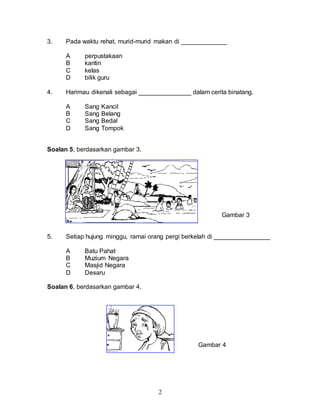2
3. Pada waktu rehat, murid-murid makan di _____________
A perpustakaan
B kantin
C kelas
D bilik guru
4. Harimau dikenali sebagai _______________ dalam cerita binatang.
A Sang Kancil
B Sang Belang
C Sang Bedal
D Sang Tompok
Soalan 5, berdasarkan gambar 3.
Gambar 3
5. Setiap hujung minggu, ramai orang pergi berkelah di ________________
A Batu Pahat
B Muzium Negara
C Masjid Negara
D Desaru
Soalan 6, berdasarkan gambar 4.
Gambar 4
 