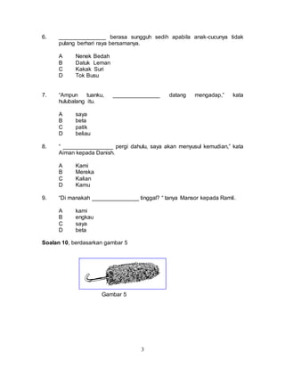 3
6. _______________ berasa sungguh sedih apabila anak-cucunya tidak
pulang berhari raya bersamanya.
A Nenek Bedah
B Datuk Leman
C Kakak Suri
D Tok Busu
7. “Ampun tuanku, _______________ datang mengadap,” kata
hulubalang itu.
A saya
B beta
C patik
D beliau
8. “ ________________ pergi dahulu, saya akan menyusul kemudian,” kata
Aiman kepada Danish.
A Kami
B Mereka
C Kalian
D Kamu
9. “Di manakah _______________ tinggal? “ tanya Mansor kepada Ramli.
A kami
B engkau
C saya
D beta
Soalan 10, berdasarkan gambar 5
Gambar 5
 