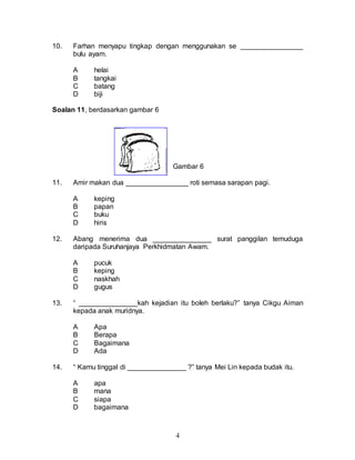 4
10. Farhan menyapu tingkap dengan menggunakan se ________________
bulu ayam.
A helai
B tangkai
C batang
D biji
Soalan 11, berdasarkan gambar 6
Gambar 6
11. Amir makan dua ________________ roti semasa sarapan pagi.
A keping
B papan
C buku
D hiris
12. Abang menerima dua _______________ surat panggilan temuduga
daripada Suruhanjaya Perkhidmatan Awam.
A pucuk
B keping
C naskhah
D gugus
13. “ _______________kah kejadian itu boleh berlaku?” tanya Cikgu Aiman
kepada anak muridnya.
A Apa
B Berapa
C Bagaimana
D Ada
14. “ Kamu tinggal di _______________ ?” tanya Mei Lin kepada budak itu.
A apa
B mana
C siapa
D bagaimana
 