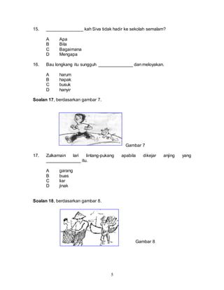 5
15. _______________ kah Siva tidak hadir ke sekolah semalam?
A Apa
B Bila
C Bagaimana
D Mengapa
16. Bau longkang itu sungguh ______________ dan meloyakan.
A harum
B hapak
C busuk
D hanyir
Soalan 17, berdasarkan gambar 7.
Gambar 7
17. Zulkarnain lari lintang-pukang apabila dikejar anjing yang
______________ itu.
A garang
B buas
C liar
D jinak
Soalan 18, berdasarkan gambar 8.
Gambar 8
 