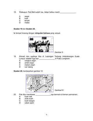 6
18. Walaupun Pak Mail sudah tua, tetapi beliau masih _______________.
A segar
B kuat
C lemah.
D malas
Soalan 19 dan Soalan 20.
Isi tempat kosong dengan simpulan bahasa yang sesuai.
Gambar 9
19. Ahmad dan ayahnya tiba di Lapangan Terbang Antarabangsa Kuala
Lumpur setelah tiga hari _______________ di Pulau Langkawi.
A cangkul angin
B ambil angin
C makan angin
D curi tulang
Soalan 20, berdasarkan gambar 10
Gambar10
20. Pak Abu membawa _______________nya bermain di taman permainan.
A buah hati
B anak buah
C buah tangan
D cakar ayam
 