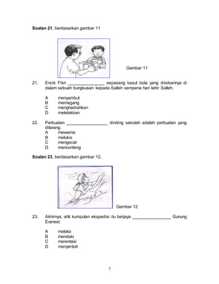 7
Soalan 21, berdasarkan gambar 11
Gambar 11
21. Encik Fikri _______________ sepasang kasut bola yang diisikannya di
dalam sebuah bungkusan kepada Salleh sempena hari lahir Salleh.
A menyambut
B memegang
C menghadiahkan
D meletakkan
22. Perbuatan _________________ dinding sekolah adalah perbuatan yang
dilarang.
A mewarna
B melukis
C mengecat
D menconteng
Soalan 23, berdasarkan gambar 12.
Gambar 12
23. Akhirnya, ahli kumpulan ekspedisi itu berjaya ________________ Gunung
Everest.
A melalui
B mendaki
C merentasi
D menyentuh
 