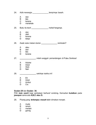 8
24. Adik menangis _______________ lampinnya basah.
A dan
B lalu
C kerana
D manakala
25. Buku itu kecil ________________ mahal harganya.
A dan
B oleh
C kerana
D tetapi
26. Awak suka makan durian _______________ rambutan?
A atau
B dan
C lalu
D kerana
27. _______________, indah sungguh pemandangan di Pulau Sentosa!
A Aduhai
B Aduh
C Wah
D Nah
28. _______________, sakitnya kakiku ini!
A Eh
B Aduh
C Amboi
D Cis
Soalan 29 dan Soalan 30.
Pilih kata seerti bagi perkataan berhuruf condong. Kemudian bulatkan pada
jawapan sama ada A,B,C atau D.
29. Pisang yang terlampau masak telah dimakan monyet.
A muda
B ranum
C mentah
D garing
 