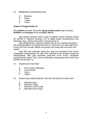 9
30. Sawah Mak Lang terbentang luas.
A Bendang
B Kebun
C Ladang
D Lautan
Soalan 31 hingga Soalan 35
Baca petikan di bawah. Kemudian, jawab soalan-soalan yang berikutnya.
Bulatkan pada jawapan sama ada A,B,C atau D.
Alya sedang menyiram pokok bunga di halaman rumah. Tiba-tiba sebuah
lori berhenti di hadapan rumahnya. Lori itu sarat dengan barang-barang. Ada
beberapa orang sedang menurunkan barang-barang itu.
Alya sekeluarga pun berjumpa dengan jiran baru itu. Mereka bersalaman
dan memperkenalkan diri kepada jiran baru itu. Nama jiran baru Alya ialah Encik
Kumar dan Puan Kamala. Mereka mempunyai dua orang anak iaitu David dan
Jayanti.
Ayah Alya dan beberapa orang jiran yang lain membantu Encik Kumar
mengangkat barang-barang. Ibu Alya pula membantu Puan Kamala mengemas
barang-barang. Alya juga membantu anak-anak Encik Kumar mengemas
barang-barang mereka. Encik Kumar sekeluarga mengucapkan terima kasih atas
bantuan jiran-jirannya itu.
31. Siapakah jiran baru Alya?
A Encik Kumar sekeluarga
B Puan Kamala
C David
D Jayanti
32. Apakah yang sedang dilakukan oleh Aya semasa jiran barunya tiba?
A Memetik bunga.
B Menanam bunga.
C Menyiram pokok bunga.
D Membaja pokok bunga
 