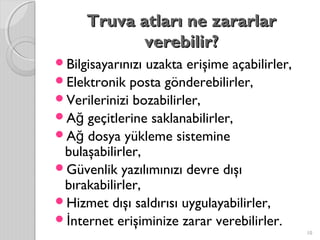 Truva atları ne zararlarTruva atları ne zararlar
verebilir?verebilir?
Bilgisayarınızı uzakta erişime açabilirler,
Elektronik posta gönderebilirler,
Verilerinizi bozabilirler,
A geçitlerine saklanabilirler,ğ
A dosya yükleme sistemineğ
bulaşabilirler,
Güvenlik yazılımınızı devre dışı
bırakabilirler,
Hizmet dışı saldırısı uygulayabilirler,
 nternet erişiminize zarar verebilirler.İ
10
 
