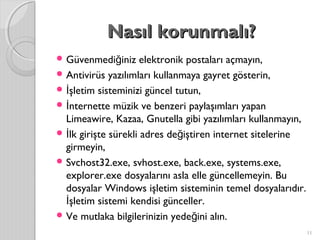 Nasıl korunmalı?Nasıl korunmalı?
 Güvenmedi iniz elektronik postaları açmayın,ğ
 Antivirüs yazılımları kullanmaya gayret gösterin,
 şletim sisteminizi güncel tutun,İ
 nternette müzik ve benzeri paylaşımları yapanİ
Limeawire, Kazaa, Gnutella gibi yazılımları kullanmayın,
 lk girişte sürekli adres de iştiren internet sitelerineİ ğ
girmeyin,
 Svchost32.exe, svhost.exe, back.exe, systems.exe,
explorer.exe dosyalarını asla elle güncellemeyin. Bu
dosyalar Windows işletim sisteminin temel dosyalarıdır.
şletim sistemi kendisi günceller.İ
 Ve mutlaka bilgilerinizin yede ini alın.ğ
11
 