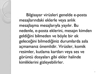 Bilgisayar virüsleri genelde e-posta
mesajlarındaki eklerle veya anlık
mesajlaşma mesajlarıyla yayılır. Bu
nedenle, e-posta eklerini, mesajın kimden
geldi ini bilmeden ve böyle bir ekğ
gelece ini bilmedi iniz durumlarda aslağ ğ
açmamanız önemlidir. Virüsler, komik
resimler, kutlama kartları veya ses ve
görüntü dosyaları gibi ekler halinde
kimliklerini gizleyebilirler. 
4
 