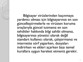 Bilgisayar virüslerinden kaçınmaya
yardımcı olması için bilgisayarınızı en son
güncelleştirmelerle ve virüsten koruma
araçlarıyla güncel tutmanız en son
tehditler hakkında bilgi sahibi olmanız,
bilgisayarınızı yönetici olarak de ilğ
standart kullanıcı olarak, çalıştırmanız ve
internette sörf yaparken, dosyaları
indirirken ve ekleri açarken bazı temel
kurallara uygun hareket etmeniz gerekir.
6
 