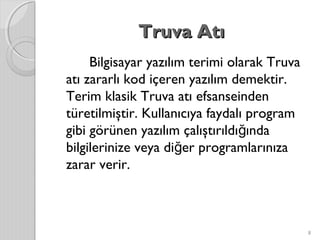 Truva AtıTruva Atı
Bilgisayar yazılım terimi olarak Truva
atı zararlı kod içeren yazılım demektir.
Terim klasik Truva atı efsanseinden
türetilmiştir. Kullanıcıya faydalı program
gibi görünen yazılım çalıştırıldı ındağ
bilgilerinize veya di er programlarınızağ
zarar verir.
8
 