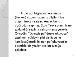 Truva atı; bilgisayar korsanına
(hacker) sizden habersiz bilgilerinize
ulaşım imkanı sa lar. Ancak bunuğ
do rudan yapmaz. Sizin Truva atının içineğ
saklandı ı yazılımı çalıştırmanız gerekir.ğ
Örne in; "ücretsiz pdf dosya okuyucu"ğ
yazılımını yükleyin gibi bir ifade ile
karşılaştı ınızda bilinen pdf okuyucularğ
dışındaki bir yazılım sizi bu tuza ağ
çekebilir.
9
 